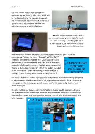 Josh Stobart                                                                    A2 Media Studies


We used various images from parts of our
documentary, we chose to select ones which will
be most eye catching. For example, images of
the policeman that we interviewed. As he was a
figure of authority this would be more eye
catching as oppose to a normal person.



                                                        We also included various images which
                                                  were relevant directly to the topic. Twitter is
                                                    all about tweeting, so we thought it would
                                                   be appropriate to put an image of someone
                                                             tweeting about our documentary.



One of the most effective pieces in our double page spread was a quote from the
documentary. This was the quote: “OBAMAS VICTORY TWEET
HITS HALF A MILLION RETWEETS” This was a record breaking
achievement of the most retweet ever. This was an important
part to include for various reasons. Firstly it was about president
Obama so that would immediately attract the readers eyes, but
also it showed that Twitter is becoming an important part of
society if Obama is using twitter to interact with the world.

We made sure that the twitter logo appeared multiple times across the double page spread
as it would again, attract the attention of our target aui8dnce. Also, by doing this it fills up
more pages on the double page spread, leaving less ‘white space’ and giving it a more
professional look.

Overall, I feel that our Documentary, Radio Trail and also our double page spread follow
closely the convections and techniques of real media products, however it also challenges
them as I feel that we may have picked up on some points in which the professionals may
have included.
 