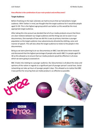Josh Stobart                                                                    A2 Media Studies


How effective is the combination of your main product and ancillary texts?

Target Audience

Before finalising on the topic selected, we had to ensure that we had picked a target
audience. With Twitter in mind, we thought that the target audience for it would be people
aged 15-30. This is the highest age group which use twitter so this would be the most
appropriate target audience.

After taking this into account we decided that all of our media products ensure that there
are clear relations between our target audience and the things we are to cover in our
documentary. One example of how we did this is was to primary interview a younger
population as the target audience may subconsciously attracted by clothing, voice and
manner of speech. This will also allow the target audience to relate to the people in the
documentary.

Being as we were planning to air our documentary on BBC 3 we did some more research
and discovered that the highest percentage of people who watch BBC 3 is people aged 16-
30 so this allowed us to ensure that our media products would be effective in all areas
which we were going to assessed on.

BBC 3 looks into relating to a younger audience. Our documentary is all about the views and
opinions of the nation in regards to a significant part of younger person’s social lives. Social
networking can take up hours of younger people’s days. This allowed us to realise that BBC
3 was perfect for ensuring that out media product is as effective as possible.
 