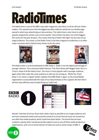 Josh Stobart                                                                     A2 Media Studies




The Radio times is one of the BBC’s top radio magazines, also there is not far off one million
readers. This would ensure that the biggest possible audience would see our double page
spread in which was advertising our documentary. The radio times is also home to other
popular programme articles such as harry potter. Harry Potter has been one of the biggest
film series for the past 10 years. This means that Harry Potter falls right into the lives of our
target audience. This shows us that Radio Times is the best magazine to advertise in as other
major successes (Harry Potter) have chosen to do the same.




The Radio trailer is to be broadcasted on BBC Radio 1. Radio 1 has the highest percentage of
younger listeners. This is because Radio features ‘The Chart Show with Reggie Yates’ this is a
2 hour+ show of all the latest music. The music is most popular with a younger audience,
again which falls under the same audience as who we are aiming at. Whilst the ‘Chart
Show’ is on, there is regular twitter updates from BBC Radio 1 again, so the actual Media
organisation is associated with the topic of our documentary so this supports the fact that it
will the most effective way of advertising our radio trail.




Overall, I feel that all of our three tasks relate a best as possible to our target audience and
we have conducted careful and successful research to insure that we have not missed out
any other key media products which could have been better. The brand that we have
created is exactly what I would personally expect to see on any of these media products or
organisations, and I am an active listener of radio one and an active viewer of BBC 3.
 