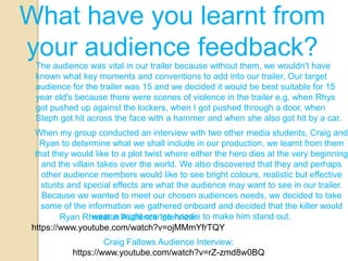 What have you learnt from
your audience feedback?
 The audience was vital in our trailer because without them, we wouldn't have
 known what key moments and conventions to add into our trailer. Our target
 audience for the trailer was 15 and we decided it would be best suitable for 15
 year old's because there were scenes of violence in the trailer e.g. when Rhys
 got pushed up against the lockers, when I got pushed through a door, when
 Steph got hit across the face with a hammer and when she also got hit by a car.
 When my group conducted an interview with two other media students, Craig and
  Ryan to determine what we shall include in our production, we learnt from them
 that they would like to a plot twist where either the hero dies at the very beginning
   and the villain takes over the world. We also discovered that they and perhaps
   other audience members would like to see bright colours, realistic but effective
   stunts and special effects are what the audience may want to see in our trailer.
   Because we wanted to meet our chosen audiences needs, we decided to take
   some of the information we gathered onboard and decided that the killer would
        Ryan Rheeston bright orange hoodie to make him stand out.
                  wear a Audience Interview:
https://www.youtube.com/watch?v=ojMMmYfrTQY
                    Craig Fallows Audience Interview:
           https://www.youtube.com/watch?v=rZ-zmd8w0BQ
 