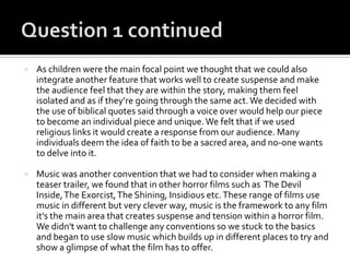  As children were the main focal point we thought that we could also
integrate another feature that works well to create suspense and make
the audience feel that they are within the story, making them feel
isolated and as if they’re going through the same act.We decided with
the use of biblical quotes said through a voice over would help our piece
to become an individual piece and unique.We felt that if we used
religious links it would create a response from our audience. Many
individuals deem the idea of faith to be a sacred area, and no-one wants
to delve into it.
 Music was another convention that we had to consider when making a
teaser trailer, we found that in other horror films such as The Devil
Inside,The Exorcist,The Shining, Insidious etc.These range of films use
music in different but very clever way, music is the framework to any film
it’s the main area that creates suspense and tension within a horror film.
We didn't want to challenge any conventions so we stuck to the basics
and began to use slow music which builds up in different places to try and
show a glimpse of what the film has to offer.
 