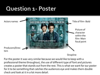 For the poster it was very similar because we would like to keep with a
professional theme throughout, the use of different type of font and pictures
creates a poster that stands out from the rest.This is what we want for our poster
for it to be something that catches the audiences eye and makes them double
check and look at it in a lot more detail.
Actors names
Picture of
character
within the
film- Main
focal point
Producers/Direc
tors
Title of film- Bold
Strapline
 