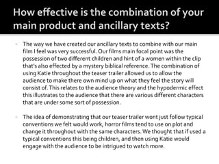  The way we have created our ancillary texts to combine with our main
film I feel was very successful. Our films main focal point was the
possession of two different children and hint of a women within the clip
that’s also effected by a mystery biblical reference.The combination of
using Katie throughout the teaser trailer allowed us to allow the
audience to make there own mind up on what they feel the story will
consist of.This relates to the audience theory and the hypodermic effect
this illustrates to the audience that there are various different characters
that are under some sort of possession.
 The idea of demonstrating that our teaser trailer wont just follow typical
conventions we felt would work, horror films tend to use on plot and
change it throughout with the same characters.We thought that if used a
typical conventions this being children, and then using Katie would
engage with the audience to be intrigued to watch more.
 