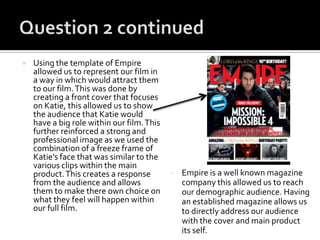  Using the template of Empire
allowed us to represent our film in
a way in which would attract them
to our film.This was done by
creating a front cover that focuses
on Katie, this allowed us to show
the audience that Katie would
have a big role within our film.This
further reinforced a strong and
professional image as we used the
combination of a freeze frame of
Katie’s face that was similar to the
various clips within the main
product.This creates a response
from the audience and allows
them to make there own choice on
what they feel will happen within
our full film.
• Empire is a well known magazine
company this allowed us to reach
our demographic audience. Having
an established magazine allows us
to directly address our audience
with the cover and main product
its self.
 