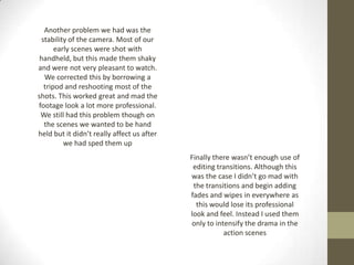 Another problem we had was the
stability of the camera. Most of our
early scenes were shot with
handheld, but this made them shaky
and were not very pleasant to watch.
We corrected this by borrowing a
tripod and reshooting most of the
shots. This worked great and mad the
footage look a lot more professional.
We still had this problem though on
the scenes we wanted to be hand
held but it didn’t really affect us after
we had sped them up
Finally there wasn’t enough use of
editing transitions. Although this
was the case I didn’t go mad with
the transitions and begin adding
fades and wipes in everywhere as
this would lose its professional
look and feel. Instead I used them
only to intensify the drama in the
action scenes
 