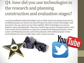 Q4. how did you use technologies in
the research and planning
construction and evaluation stages?
I used many different media technologies such as, DSLR cameras for taking my pictures for
my billboard posters ect and for the actual filming of my trailer. Another technology I used
was imovie, this was used to put my trailer together. Other technologies ive used are,
publisher, word and powerpoint. These were used to type up work and power point is what
I have used to do this evaluation as it give you a professional looking presentation. Green
screens and Photoshop was also used in the production of the billboard poster. Finally
social network sites such as twitter were used, as well as youtube.
 