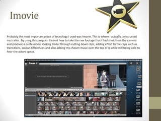 Imovie
Probably the most important piece of tecnology I used was imovie. This is where I actually constructed
my trailer. By using this program I learnt how to take the raw footage that I had shot, from the camera
and produce a professional looking trailer through cutting down clips, adding effect to the clips such as
transitions, colour differences and also adding my chosen music over the top of it while still being able to
hear the actors speak.
 