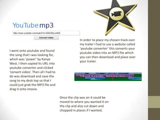 In order to place my chosen track over
my trailer I had to use a website called
‘youtube converter’ this converts your
youtube video into an MP3 file which
you can then download and place over
your trailer.
I went onto youtube and found
the song that I was looking for,
which was ‘power’ by Kanye
West. I then copied its URL into
youtube converter and clicked
‘convert video’. Then all I had to
do was download and save the
song to my desk top so that I
could just grab the MP3 file and
drag it onto imovie.
Once the clip was on it could be
moved to where you wanted it on
the clip and also cut down and
chopped in places if I wanted.
 
