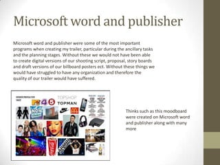 Microsoft word and publisher
Microsoft word and publisher were some of the most important
programs when creating my trailer, particular during the ancillary tasks
and the planning stages. Without these we would not have been able
to create digital versions of our shooting script, proposal, story boards
and draft versions of our billboard posters ect. Without these things we
would have struggled to have any organization and therefore the
quality of our trailer would have suffered.
Thinks such as this moodboard
were created on Microsoft word
and publisher along with many
more
 