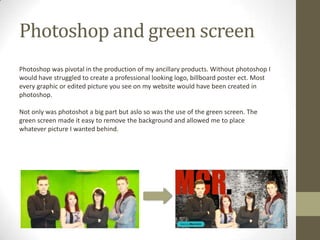 Photoshop and green screen
Photoshop was pivotal in the production of my ancillary products. Without photoshop I
would have struggled to create a professional looking logo, billboard poster ect. Most
every graphic or edited picture you see on my website would have been created in
photoshop.
Not only was photoshot a big part but aslo so was the use of the green screen. The
green screen made it easy to remove the background and allowed me to place
whatever picture I wanted behind.
 
