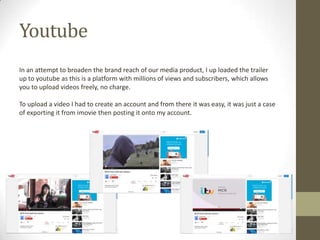 Youtube
In an attempt to broaden the brand reach of our media product, I up loaded the trailer
up to youtube as this is a platform with millions of views and subscribers, which allows
you to upload videos freely, no charge.
To upload a video I had to create an account and from there it was easy, it was just a case
of exporting it from imovie then posting it onto my account.
 