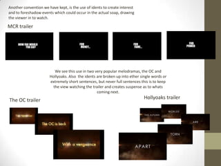 Another convention we have kept, is the use of idents to create interest
and to foreshadow events which could occur in the actual soap, drawing
the viewer in to watch.
The OC trailer Hollyoaks trailer
MCR trailer
We see this use in two very popular melodramas, the OC and
Hollyoaks. Also the idents are broken up into ether single words or
extremely short sentences, but never full sentences this is to keep
the view watching the trailer and creates suspense as to whats
coming next.
 