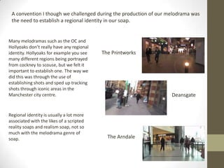 A convention I though we challenged during the production of our melodrama was
the need to establish a regional identity in our soap.
Many melodramas such as the OC and
Hollyoaks don’t really have any regional
identity. Hollyoaks for example you see
many different regions being portrayed
from cockney to scouse, but we felt it
important to establish one. The way we
did this was through the use of
establishing shots and sped up tracking
shots through iconic areas in the
Manchester city centre.
The Printworks
Deansgate
The Arndale
Regional identity is usually a lot more
associated with the likes of a scripted
reality soaps and realism soap, not so
much with the melodrama genre of
soap.
 