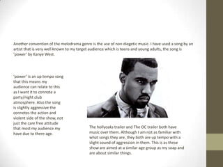 Another convention of the melodrama genre is the use of non diegetic music. I have used a song by an
artist that is very well known to my target audience which is teens and young adults, the song is
‘power’ by Kanye West.
‘power’ is an up tempo song
that this means my
audience can relate to this
as I want it to connote a
party/night club
atmosphere. Also the song
is slightly aggressive the
connotes the action and
violent side of the show, not
just the care free attitude
that most my audience my
have due to there age.
The hollyoaks trailer and The OC trailer both have
music over them. Although I am not as familiar with
what songs they are, they both are up tempo with a
slight sound of aggression in them. This is as these
show are aimed at a similar age group as my soap and
are about similar things.
 