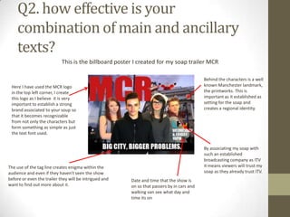 Q2. how effective is your
combination of main and ancillary
texts?
This is the billboard poster I created for my soap trailer MCR
Here I have used the MCR logo
in the top left corner, I create
this logo as I believe it is very
important to establish a strong
brand associated to your soup so
that it becomes recognizable
from not only the characters but
form something as simple as just
the text font used.
The use of the tag line creates enigma within the
audience and even if they haven't seen the show
before or even the trailer they will be intrigued and
want to find out more about it.
By associating my soap with
such an established
broadcasting company as ITV
it means viewers will trust my
soap as they already trust ITV.
Behind the characters is a well
known Manchester landmark,
the printworks. This is
important as it established as
setting for the soap and
creates a regional identity.
Date and time that the show is
on so that passers by in cars and
walking van see what day and
time its on
 