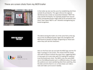 In the trailer we also see the use of an establishing shot from
outside the printworks. This again inforces the regional
identity but also creates an association between ‘MCR’ the
soap and the Printworks. For example people from around
briton visiting Manchester might walk by the printworks and
think “that’s what ‘MCR’ is set” therefore strengthening our
brand recognition.
These are screen shots from my MCR trailer
The idents during the trailer are in the same font as the tag
line on the my billboard poster. Again this strengthens the
MCR brand as people can begin recognizing our show even
when they cant see the characters.
Here on the final seen we see both the MCR logo and the ITV
logo in synergy on one screen. This means that the viewer
sees both of these at almost the same time, suggesting MCR
in now apart of or very close with ITV making the audience
trust the brand even more. The MCR is also the same MCR
see on the billboard poster just in a different colour, this way
the audience are never wondering what there watching. Also
the date and time that it is on so that viewes can make a
note and make sure to tune in weekly.
 