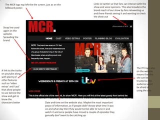 The MCR logo top left the the screen, just as on the
billboard poster.
The ITV logo also
on the website
means that the
site can be
trusted so the
audience wont
be afraid of
using the site.
Links to twitter so that fans can interact with the
show and voice opinions. This also broadens the
brand reach of our show by fans retweeting us
and there friends seeing it and wanting to check
the show out
A link to the trailer
on youtube along
with plenty of
other features
such as ‘video
extras’ and ‘cast’
that allow people
to see behind the
show and get to
know the
characters better
Strap line used
again on the
website.
Spreading the
brand.
Date and time on the website also. Maybe the most important
peace of information, as if people didn’t know what time it was
on and what day then they would not be able to tune in and
watch it and once people have missed a couple of episodes they
genually don’t want to be catching up
 