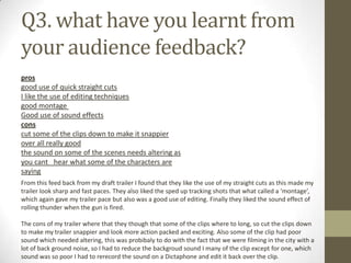 Q3. what have you learnt from
your audience feedback?
pros
good use of quick straight cuts
I like the use of editing techniques
good montage
Good use of sound effects
cons
cut some of the clips down to make it snappier
over all really good
the sound on some of the scenes needs altering as
you cant  hear what some of the characters are
saying
From this feed back from my draft trailer I found that they like the use of my straight cuts as this made my
trailer look sharp and fast paces. They also liked the sped up tracking shots that what called a ‘montage’,
which again gave my trailer pace but also was a good use of editing. Finally they liked the sound effect of
rolling thunder when the gun is fired.
The cons of my trailer where that they though that some of the clips where to long, so cut the clips down
to make my trailer snappier and look more action packed and exciting. Also some of the clip had poor
sound which needed altering, this was probibaly to do with the fact that we were filming in the city with a
lot of back ground noise, so I had to reduce the backgroud sound I many of the clip except for one, which
sound was so poor I had to rerecord the sound on a Dictaphone and edit it back over the clip.
 