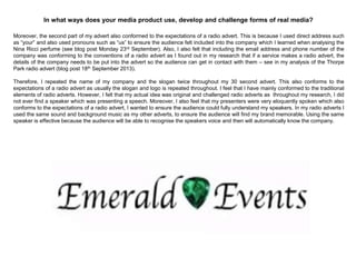 Moreover, the second part of my advert also conformed to the expectations of a radio advert. This is because I used direct address such
as “your” and also used pronouns such as “us” to ensure the audience felt included into the company which I learned when analysing the
Nina Ricci perfume (see blog post Monday 23rd September). Also, I also felt that including the email address and phone number of the
company was conforming to the conventions of a radio advert as I found out in my research that if a service makes a radio advert, the
details of the company needs to be put into the advert so the audience can get in contact with them – see in my analysis of the Thorpe
Park radio advert (blog post 18th September 2013).
Therefore, I repeated the name of my company and the slogan twice throughout my 30 second advert. This also conforms to the
expectations of a radio advert as usually the slogan and logo is repeated throughout. I feel that I have mainly conformed to the traditional
elements of radio adverts. However, I felt that my actual idea was original and challenged radio adverts as throughout my research, I did
not ever find a speaker which was presenting a speech. Moreover, I also feel that my presenters were very eloquently spoken which also
conforms to the expectations of a radio advert, I wanted to ensure the audience could fully understand my speakers. In my radio adverts I
used the same sound and background music as my other adverts, to ensure the audience will find my brand memorable. Using the same
speaker is effective because the audience will be able to recognise the speakers voice and then will automatically know the company.
In what ways does your media product use, develop and challenge forms of real media?
 