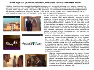 In what ways does your media product use, develop and challenge forms of real media?
I feel that I have conformed and slightly developed the expectations of a sponsorship sequence. In my research (recapping on
sponsorship sequence – blog post: Thursday 12th September 2013) I found out that their usually is not much dialogue, only a few
key words and the logo and slogan. I also found out that sponsorship sequences lasted around 11-15 seconds long and the logo
and slogan would be said after around 8-10 seconds. I found out that their is a variety of shots – from long shots, to close up
which allowed me to experiment with what shots I wanted to use for my sponsorship sequence.
On „Pro Cruises‟ the sponsorship sequence ended with the couple
walking off together united. As the message I am trying to portray
throughout my media is that my company can bring people together
and unite people, I decided I could develop this shot. In my
sponsorship (the second shot) I positioned my two actors in the middle
of the screen and they walked to the camera. I used the idea from Pro
Cruises as even though the couple was walking away from the
screen, the two actors were close and made the relationship seem
real. Therefore, I feel that my long, wide angle shot of my two actors
together in hand will reinforce the message I am trying to present and
therefore will target my audience.
Moreover, I also found that sponsorship sequences usually ended
with their own logo and slogan. I developed and slightly subverted
this as I used my logo at the end of my
sponsorship, however, instead of writing the slogan next to the logo, I
thought my advert would look and sound better if I had a voice over
of my protagonist saying my slogan. This is similar to the Cadbury‟s
advert I analysed as the speaker says the slogan, however, it is also
on the screen. I think it was a good idea for my advert to end with my
logo as it is the last element my audience will see and therefore it will
be the most memorable.
I feel that I have developed a close/mid shot from Pro Cruises.
I liked how the two actors looked as though they had a
connection and as the event I was promoting was a wedding, I
needed to ensure the bride and groom looked as though they
had many special moment. I feel that developing the shot of
the two actors looking into each others eyes will appeal to my
audience as it will create a realistic presentation of what a
couple would be like on a wedding day.
 