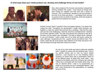 In what ways does your media product use, develop and challenge forms of real media?
Also, when analysing „Pro Cruises‟ sponsorship I enjoyed the
intimacy between the couple – they looked as though they
were having fun together and their was also a sense of
romance. This is something I decided to use and develop in
the shot of my bride and groom – I centralised them and got
my groom to kiss my bride on the cheek, whilst she laughs to
present the love between the couple.
Another moment which I wanted to look and appear special in my advert was
cutting the cake. Throughout my sponsorship I create small moments, put
together to make the advert feel and look like a wedding. I feel that the cake
part was the most challenging. I liked the shot from a football advert I watched
as the team seemed united. The wide shot allowed the audience to see all of
the team, but the captain was centralised. This was an aspect which I decided
to use and develop. I used a wide shot of my bride and groom cutting the
cake, although, I positioned all of the „guests‟ around and behind them. This
made it seem like all of the guests were relations to the bride and groom and
they all looked as though they were united and a team.
As one of my main shots was about cutting the wedding
cake I needed to ensure that the wedding cake I had in
my adverts looked real so that my scene looked
authentic. I was inspired my an Vow Wedding Cake‟s
company TV advert which was a presentation advert of
all the different types of cakes they could make. I was
inspired by the flowers which the company had used and
I liked how it contrasted with the smooth white icing. This
was an element which I used in my sponsorship as I
made my icing white and put in extravagant flowers. I feel
that I have conformed to the expectations of a wedding
because of this.
 