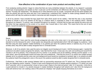 How effective is the combination of your main product and ancillary texts?
From analysing existing adverts I began to notice that their are many similarities between the adverts. In my research I purposely
would look at sponsorships and adverts so that I could pick out the similarities and differences (See blog post: „Synergy between
adverts‟ Thursday 26th September). This allowed me to notice elements such as usually, companies will use the same speaker and
often the adverts will have the same last shot. From researching I understood that I needed to create synergy between all of my
adverts which will help the audience be able to memorise and also recognise my company.
In all of my adverts I have included the logo (apart from radio which would not be visible). I feel that this was a very important
element to include in all of my adverts as the logo is a feature which is supposed to draw in the audience which I learned
throughout my research. To ensure I was consistent throughout my adverts, I ensured that my logo was exactly the same size and
that when the logo appeared on the screen of my advert, that it would fade in from white. This meant that at the end of each
advert, it would be exactly the same.
Sound
In all of my adverts I have used the same female protagonist who also is the voice over in my sponsorship and radio advert. I
decided to do this because the actor I chose spoke very eloquently and sophisticated which I felt will engage my audience. I also
feel that using the same speaker creates familiarity in my adverts and when the audience listens or watches any of my main or
ancillary texts, they will be able to easily recognise that it is „Emerald Events‟.
Moreover, in all of my adverts I also used the same non diagetic sound (background music). I did this because again, I wanted the
audience to be able to easily recognise the adverts. I also feel that the music I chose was very calm and soothing and would fit the
narrative in all of my adverts. This is because all of my „events‟ in my adverts such as the wedding, birthday and the speech in my
radio advert were all sophisticated events and were calm and professional. I feel that the sound in my advert has created synergy
between all of my adverts and the voice over and background sound would be considered a symbolic sign in my adverts as when
the audience heard the protagonist‟s voice or the sound, the audience would be able to easily recognise that it is emerald events.
Furthermore, I feel there is also synergy between both my sponsorship sequences and TV advert one. This is because both of
them are displaying events, however, I chose to have some background sound of people passing presents in TV advert one (see
20-27 seconds) and in my sponsorship I chose to have a toast „cheers to the bride and groom‟ (see 10-12 seconds). I think this is
a good element to include in my adverts because it creates familiarity throughout both adverts and I also think the background
noise will reinforce how I am creating a slice of life advert as it displays „real‟ people enjoying themselves at an event.
 