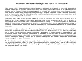 Also, I feel that their are similarities between TV advert two and the radio advert as both adverts are prominently about customer
feedback and providing the audience with an insight of how they feel the company helped them. In my radio advert I chose
language such as „If it wasn‟t for such an outstanding group of individuals” and “Emerald Events have helped me with every
single detail, the location, venue and the small things like the unique decor and name cards.” (see 8-22 seconds) which I feel is
similar to when my actors say “They delivered the perfect event for me”, “I couldn‟t think of a better more reliable team to help
me plan my special day.” (see 13-24 seconds)
Furthermore, at the end of each of my radio and two TV adverts my protagonist says similar lines. In my radio advert my
protagonist says “If you‟re interested in planning your special day with us then you can call 0800 902 644” (see 23-32) and in my
two TV adverts “If you want to talk to one of our team members then you can call.....” – I purposely scripted for my protagonist to
say slightly different lines to ensure the audience do not find my adverts too similar. I think this is good because even though the
protagonist is speaking slightly different lines, it features in the end of my advert and therefore reinforcing the synergy between
the adverts.
Moreover, at the end of my radio and two TV adverts my protagonist says “Emerald Events, making your dream a reality” – by
me repeating this in more than one of my advert, it allows the audience to be able to memorise the logo and slogan and therefore
they will become more familiar with my adverts. I also think as it is the last line my protagonist says, the audience are more likely
to remember this part which is important because it can be argued that the logo and slogan are the most significant part of
advertising. However, I did not include this in my sponsorship as I was up against timing constraints (only being allowed 10-15
seconds, and I needed to ensure I included who my company was sponsoring and therefore I did not have enough time to
include my slogan in the sound of my advert.
Therefore, I feel that sound in my advert has created an effective combination between my main adverts and my ancillary texts.
This is because I have used many of the same, if not, similar elements in my adverts to create a specific style of my adverts
which I feel will allow my audience to be able to easily recognise the company and also will help them be able to remember the
logo, slogan and details of the company.
How effective is the combination of your main product and ancillary texts?
 