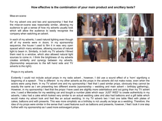 Mise-en-scene
For my advert one and two and sponsorship I feel that
the mise-en-scene was reasonably similar, allowing my
audience to get a sense of how my adverts usually look
which will allow the audience to easily recognise the
company when watching an advert.
In each of my adverts, I used natural lighting even though
all of my events were in doors. In my sponsorship
sequence, the house I used to film it in was very open
spaced which many windows, allowing sources of natural
light to beam in. Similarly, in both my TV adverts I filmed
them next to a window, which also allowed natural light
sources to come in. I think the brightness of my adverts
creates similarity and synergy between my adverts.
(Sponsorship sequences to the left hand side and TV
adverts to the right).
How effective is the combination of your main product and ancillary texts?
Props in my adverts
Evidently I could not include actual props in my radio advert , however, I did use a sound effect of a „horn‟ signifying a
beginning of a speech . This is different to my other adverts as the props in the adverts did not make noise, even when the
actors were using them. In my TV advert one and my sponsorship I feel that I used similar props, obviously they cannot be
exactly the same as I am presenting two different events (sponsorship – wedding and main advert – birthday gathering)..
However, in my sponsorship I feel that the props I have used are slightly more ostentatious and out going than my TV advert
one. I used a Mercedes for my wedding car and bought a number plate which says „JUST WED‟ to create authenticity in my
adverts, I also had a cake which looked very similar to an actual wedding cake and also had balloons and a gift table which
would make my advert look and feel like an actual wedding. In my TV adverb two I had one table filled with plates of
cakes, balloons and with presents. This was more simplistic as a birthday is not usually as large as a wedding. Therefore, the
idea of my props were similar in the sense that I used features such as balloons and presents, however, I feel I took it one step
further with my sponsorship as I used more extravagant props.
 