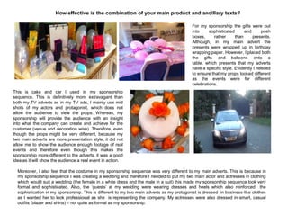 How effective is the combination of your main product and ancillary texts?
For my sponsorship the gifts were put
into sophisticated and posh
boxes, rather than presents.
Although, in my main advert the
presents were wrapped up in birthday
wrapping paper. However, I placed both
the gifts and balloons onto a
table, which presents that my adverts
have a specific style. Evidently I needed
to ensure that my props looked different
as the events were for different
celebrations.
This is cake and car I used in my sponsorship
sequence. This is definitively more extravagant than
both my TV adverts as in my TV ads, I mainly use mid
shots of my actors and protagonist, which does not
allow the audience to view the props. Whereas, my
sponsorship will provide the audience with an insight
into what the company can create and achieve for the
customer (venue and decoration wise). Therefore, even
though the props might be very different, because my
two main adverts are more presentation style, it did not
allow me to show the audience enough footage of real
events and therefore even though this makes the
sponsorship more different to the adverts, it was a good
idea as it will show the audience a real event in action.
Moreover, I also feel that the costume in my sponsorship sequence was very different to my main adverts. This is because in
my sponsorship sequence I was creating a wedding and therefore I needed to put my two main actor and actresses in clothing
which would suit a wedding (the female in a white dress and the male in a suit) this made my sponsorship sequence look very
formal and sophisticated. Also, the „guests‟ at my wedding were wearing dresses and heels which also reinforced the
sophistication in my sponsorship. This is different to my two main adverts as my protagonist is dressed in business-like clothes
as I wanted her to look professional as she is representing the company. My actresses were also dressed in smart, casual
outfits (blazer and shirts) – not quite as formal as my sponsorship.
 
