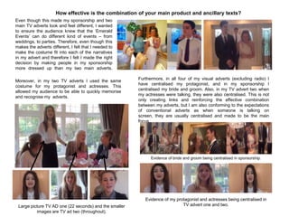 Even though this made my sponsorship and two
main TV adverts look and feel different, I wanted
to ensure the audience knew that the „Emerald
Events‟ can do different kind of events – from
weddings, to parties. Therefore, even though this
makes the adverts different, I felt that I needed to
make the costume fit into each of the narratives
in my advert and therefore I felt I made the right
decision by making people in my sponsorship
more dressed up than my two main adverts.
How effective is the combination of your main product and ancillary texts?
Moreover, in my two TV adverts I used the same
costume for my protagonist and actresses. This
allowed my audience to be able to quickly memorise
and recognise my adverts.
Furthermore, in all four of my visual adverts (excluding radio) I
have centralised my protagonist, and in my sponsorship I
centralised my bride and groom. Also, in my TV advert two when
my actresses were talking, they were also centralised. This is not
only creating links and reinforcing the effective combination
between my adverts, but I am also conforming to the expectations
of conventional adverts as when someone is talking on
screen, they are usually centralised and made to be the main
focus.
Evidence of bride and groom being centralised in sponsorship.
Evidence of my protagonist and actresses being centralised in
TV advert one and two.Large picture TV AD one (22 seconds) and the smaller
images are TV ad two (throughout).
 