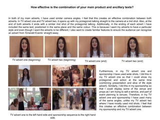 How effective is the combination of your main product and ancillary texts?
In both of my main adverts, I have used similar camera angles. I feel that this creates an effective combination between both
adverts. In TV advert one and TV advert two, it opens up with my protagonist talking straight to the camera at a mid shot. Also, at the
end of both adverts it ends with a similar mid shot of the protagonist talking. Additionally, in the ending of each advert I have
included the same text, positioned in the same place and the same colour. This is because I want my adverts to have a particular
style and even though I want the adverts to be different, I also want to create familiar features to ensure the audience can recognise
an advert from „Emerald Events‟ straight away.
TV advert one (beginning) TV advert two (beginning)
TV advert one (end) TV advert two (end)
Furthermore, in my TV advert one and
sponsorship I have used wide shots. I did this in
my TV advert one so that I could show my
protagonist and action at the same time
(combining presentation and slice of life style
advert). Similarly, I did this in my sponsorship so
that I could display some of the venue and
props as I am trying to sell a service, and part of
event planning is venues. Therefore, in my TV
advert one and sponsorship I have used many
of the same angles, unlike my TV advert two
where I have mostly used mid shots. I feel that
this creates an effective combination between
my sponsorship and my TV advert one.
TV advert one to the left hand side and sponsorship sequence to the right hand
side.
 