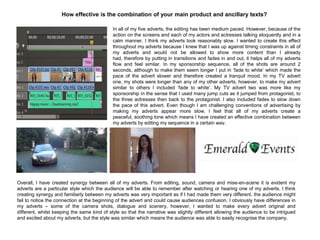 How effective is the combination of your main product and ancillary texts?
In all of my five adverts, the editing has been medium paced. However, because of the
action on the screens and each of my actors and actresses talking eloquently and in a
calm manner, I think my adverts look reasonably slow. I wanted to create this effect
throughout my adverts because I knew that I was up against timing constraints in all of
my adverts and would not be allowed to show more content than I already
had, therefore by putting in transitions and fades in and out, it helps all of my adverts
flow and feel similar. In my sponsorship sequence, all of the shots are around 2
seconds, although to make them seem longer I put in „fade to white‟ which made the
pace of the advert slower and therefore created a tranquil mood. In my TV advert
one, my shots were longer than any of my other adverts, however, to make my advert
similar to others I included „fade to white‟. My TV advert two was more like my
sponsorship in the sense that I used many jump cuts as it jumped from protagonist, to
the three actresses then back to the protagonist. I also included fades to slow down
the pace of this advert. Even though I am challenging conventions of advertising by
making my adverts appear more slow, I feel that all of my adverts create a
peaceful, soothing tone which means I have created an effective combination between
my adverts by editing my sequence in a certain way.
Overall, I have created synergy between all of my adverts. From editing, sound, camera and mise-en-scene it is evident my
adverts are a particular style which the audience will be able to remember after watching or hearing one of my adverts. I think
creating synergy and familiarly between my adverts was very important as if I had made them very different, the audience might
fail to notice the connection at the beginning of the advert and could cause audiences confusion. I obviously have differences in
my adverts – some of the camera shots, dialogue and scenery, however, I wanted to make every advert original and
different, whilst keeping the same kind of style so that the narrative was slightly different allowing the audience to be intrigued
and excited about my adverts, but the style was similar which means the audience was able to easily recognise the company.
 