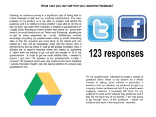 What have you learned from your audience feedback?
Creating an audience survey is a significant part of being able to
critical evaluate myself and my products imperfections. The main
purpose of my product is to be able to engage and attract the
audience and it is helpful to know whether I was able to do this or
not, so that I can learn from mistakes. I created a questionnaire on
Google Docs. Making an online survey was useful as I could then
share it on social media such as Twitter and Facebook, allowing me
to get as many responses as I could. Additionally, another
advantage of posting my questionnaire online to social networking
sites is that the answers are more likely to be critical and non
biased as I may not be necessarily close with the person who is
answering my survey unlike if I was to ask people in person. Also, it
allowed me to receive answers within two weeks of publishing
it, rather than me having to go out and ask people to fill in my
questionnaire. In order to get the most reliable data, I needed to
ensure I got over 100 answers in my questionnaire. Luckily, I
received 123 answers which was very useful as the more feedback
I gained, the better insight I got into seeing whether my product was
successful or not.
For my questionnaire, I decided to create a variety of
questions which linked to my adverts as a whole
(instead of asking about adverts in particular). I
wanted to find out whether my audience thought my
company looked professional and if my adverts were
engaging, however, I purposely left room for my
audience to write which adverts they preferred and if
they did not enjoy any of my adverts. I am now going
to go through each of the questions I asked my
audience and each of the responses I received.
 