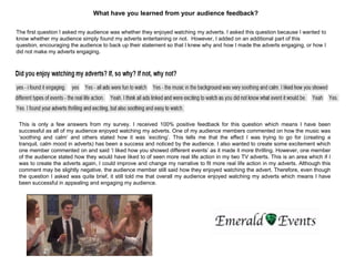 What have you learned from your audience feedback?
The first question I asked my audience was whether they enjoyed watching my adverts. I asked this question because I wanted to
know whether my audience simply found my adverts entertaining or not. However, I added on an additional part of this
question, encouraging the audience to back up their statement so that I knew why and how I made the adverts engaging, or how I
did not make my adverts engaging.
This is only a few answers from my survey. I received 100% positive feedback for this question which means I have been
successful as all of my audience enjoyed watching my adverts. One of my audience members commented on how the music was
„soothing and calm‟ and others stated how it was „exciting‟. This tells me that the effect I was trying to go for (creating a
tranquil, calm mood in adverts) has been a success and noticed by the audience. I also wanted to create some excitement which
one member commented on and said „I liked how you showed different events‟ as it made it more thrilling. However, one member
of the audience stated how they would have liked to of seen more real life action in my two TV adverts. This is an area which if I
was to create the adverts again, I could improve and change my narrative to fit more real life action in my adverts. Although this
comment may be slightly negative, the audience member still said how they enjoyed watching the advert. Therefore, even though
the question I asked was quite brief, it still told me that overall my audience enjoyed watching my adverts which means I have
been successful in appealing and engaging my audience.
 