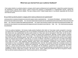 What have you learned from your audience feedback?
I then asked whether my adverts present a company which seems professional and sophisticated. I asked this question because I
am advertising a service which means I need to ensure the company is represented in a sophisticated manner, making the
company seem professional and reliable. This was a feature which I really thought about in my adverts, especially with the sound
and mise-en-scene.
From my audience feedback, I did receive mostly positive feedback which tells me I have been nearly successful in ensuring
my advert looks and feels professional. One of my members commented on the venues which I have used: “the venues make
the adverts look very sophisticated and the events looked as if they were shot at real placed” which tells me the venues I
have used for each advert has been helpful in making my adverts look professional. Although, another audience member
commented slightly negatively on my use of venues: “Your sponsorships looked very real but your two TV adverts could have
been filmed at more interesting places” which tells me even though the majority of the audience feel that the venue helped
make my products look successful, some did not. In my two TV adverts I did shoot in a dinning room, but made it look larger
than it was. I think looking back, I could have filmed it somewhere more exciting and thrilling such as a hall, which also would
have made the event I was displaying (birthday party) seem more believable. Furthermore, some audience members
commented on how my protagonist “created a sophisticated look” and how “the speaker looked like a business woman and
real” which made the company look “reliable and professional”. This tells me that my choice of actor and clothing has helped
made my service look processional. Overall, I am pleased with the feedback I gained from this question as one of my
struggles throughout making my advert was ensuring that the venue looked sophisticated and professional as because I was
advertising a service, rather than a product. My venue, sound , actors, editing and camera work had to be good to ensure
that my service looked professional and that the events were fun and exciting.
 