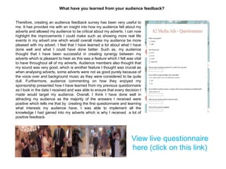 What have you learned from your audience feedback?
Therefore, creating an audience feedback survey has been very useful to
me. It has provided me with an insight into how my audience felt about my
adverts and allowed my audience to be critical about my adverts. I can now
highlight the improvements I could make such as showing more real life
events in my advert one which would overall make my audience be more
pleased with my advert. I feel that I have learned a lot about what I have
done well and what I could have done better. Such as, my audience
thought that I have been successful in creating synergy between my
adverts which is pleasant to hear as this was a feature which I felt was vital
to have throughout all of my adverts. Audience members also thought that
my sound was very good, which is another feature I thought was crucial as
when analysing adverts, some adverts were not as good purely because of
the voice over and background music as they were considered to be quite
dull. Furthermore, audience commenting on how they enjoyed my
sponsorship presented how I have learned from my previous questionnaire
as I took in the data I received and was able to ensure that every decision I
made would target my audience. Overall, I think I have done well in
attracting my audience as the majority of the answers I received were
positive which tells me that by creating the first questionnaire and learning
what interests my audience have, I was able to implement all the
knowledge I had gained into my adverts which is why I received a lot of
positive feedback.
View live questionnaire
here (click on this link)
 