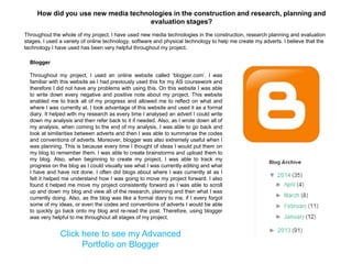 Blogger
Throughout my project, I used an online website called „blogger.com‟. I was
familiar with this website as I had previously used this for my AS coursework and
therefore I did not have any problems with using this. On this website I was able
to write down every negative and positive note about my project. This website
enabled me to track all of my progress and allowed me to reflect on what and
where I was currently at. I took advantage of this website and used it as a formal
diary. It helped with my research as every time I analysed an advert I could write
down my analysis and then refer back to it if needed. Also, as I wrote down all of
my analysis, when coming to the end of my analysis, I was able to go back and
look at similarities between adverts and then I was able to summarise the codes
and conventions of adverts. Moreover, blogger was also extremely useful when I
was planning. This is because every time I thought of ideas I would put them on
my blog to remember them. I was able to create brainstorms and upload them to
my blog. Also, when beginning to create my project, I was able to track my
progress on the blog as I could visually see what I was currently editing and what
I have and have not done. I often did blogs about where I was currently at as I
felt it helped me understand how I was going to move my project forward. I also
found it helped me move my project consistently forward as I was able to scroll
up and down my blog and view all of the research, planning and then what I was
currently doing. Also, as the blog was like a formal diary to me, if I every forgot
some of my ideas, or even the codes and conventions of adverts I would be able
to quickly go back onto my blog and re-read the post. Therefore, using blogger
was very helpful to me throughout all stages of my project.
Click here to see my Advanced
Portfolio on Blogger
Throughout the whole of my project, I have used new media technologies in the construction, research planning and evaluation
stages. I used a variety of online technology, software and physical technology to help me create my adverts. I believe that the
technology I have used has been very helpful throughout my project.
How did you use new media technologies in the construction and research, planning and
evaluation stages?
 