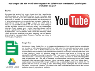 How did you use new media technologies in the construction and research, planning and
evaluation stages?
YouTube
Throughout the whole of my project, I used YouTube. I was familiar
with this website and therefore I knew how to use the website quite
well. In my research, I used YouTube to find adverts which I felt were
appropriate to analyse. The website provided me with a large amount
of adverts that people and companies have uploaded. I was able to
embed these videos onto my blogger account also which made it
helpful as I could watch the videos over and over again whilst writing on
my blog. Moreover, throughout creating my project, YouTube was very
important. This is because when I created my drafts and even my final
product, I uploaded it to YouTube so that I could watch my sequence as
a proper video. YouTube allowed me to upload and watch my videos
rapidly which was beneficial to me as it prevented me from wasting
time waiting for my video to load. Therefore, YouTube was helpful to
me throughout my project.
Google Docs
Furthermore, I used Google Docs in my research and evaluation of my product. Google docs allowed
me to make an online questionnaire which I then could put on the internet to a diverse range of social
networking sites such as Twitter and Facebook. Moreover, Google Docs allowed me to create a
sophisticated questionnaire as I could select specific options for the question such as check boxes, texts
or lists therefore it helped my audience answer the question more rapidly as I chose the most
appropriate method for answering the question. After I had made my (two) questionnaires, Google Docs
also showed me a summary of my responses – showing me my responses in charts which helped me
view my data easier and I was able to collect the information easier than reading through each answer
individually. Also, using an online document helped me receive answers much more quicker than if I
was to create documents and find people to fill them out as realistically I would not be able to find 100
people and then I would be using up extra time finding people, waiting for the answer and then
calculating the response. Therefore, Google Docs has been extremely helpful and helped with both my
audience research and audience feedback.
 