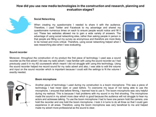 How did you use new media technologies in the construction and research, planning and
evaluation stages?
Social Networking
When creating my questionnaire I needed to share it with the audience.
Therefore, I used Twitter and Facebook to my advantage and shared my
questionnaire numerous times on each to ensure people would notice and fill it
out. These two websites allowed me to gain a wide variety of answers. The
advantage of using social networking sites, rather than asking people in person is
that people are filling out my survey as anonymous and therefore are more likely
to be honest and more critical. Therefore, using social networking helped when I
was researching also when I was evaluating.
Sound recorder
Moreover, throughout the construction of my product the first piece of technology I used was a sound
recorder as the first advert I did was my radio advert. I was familiar with using the sound recorder as I had
previously used it in my AS coursework which meant I did not struggle with using this technology. Using
the sound recorder helped me record sound for my radio advert and also, I was able to edit the volume
and input on the sound recorder which is important because I could edit the settings to fit the volume I
exactly needed.
Boom microphone
Another piece of technology I used during my construction is a boom microphone. This was a piece of
technology I had never seen or used before. To overcome my issue of not being able to use the
microphone, I ensured that before filming, I learned how to use it. The boom microphone was very helpful
during my reshoot. This is because I had problems with my sound in my first shooting. The microphone
made the sound in my advert more clear which is good because the audience will not struggle to hear my
actors and actresses talking. To use the boom microphone I had to have one person hold the camera, one
hold the recorder and one hold the boom microphone. I took it in turns to do all three so that I could gain
experience in all areas. Therefore, using the boom microphone was very beneficial to me and helped
made my advert more professional as the sound is clear.
 