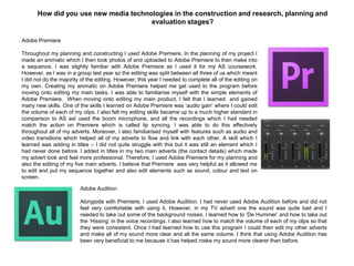 How did you use new media technologies in the construction and research, planning and
evaluation stages?
Adobe Premiere
Throughout my planning and constructing I used Adobe Premiere. In the planning of my project I
made an animatic which I then took photos of and uploaded to Adobe Premiere to then make into
a sequence. I was slightly familiar with Adobe Premiere as I used it for my AS coursework.
However, as I was in a group last year so the editing was split between all three of us which meant
I did not do the majority of the editing. However, this year I needed to complete all of the editing on
my own. Creating my animatic on Adobe Premiere helped me get used to the program before
moving onto editing my main tasks. I was able to familiarise myself with the simple elements of
Adobe Premiere. When moving onto editing my main product, I felt that I learned and gained
many new skills. One of the skills I learned on Adobe Premiere was „audio gain‟ where I could edit
the volume of each of my clips. I also felt my editing skills became up to a much higher standard in
comparison to AS asI used the boom microphone, and all the recordings which I had needed
match the action on Premiere which is called lip syncing. I was able to do this effectively
throughout all of my adverts. Moreover, I also familiarised myself with features such as audio and
video transitions which helped all of my adverts to flow and link with each other. A skill which I
learned was adding in titles – I did not quite struggle with this but it was still an element which I
had never done before. I added in titles in my two main adverts (the contact details) which made
my advert look and feel more professional. Therefore, I used Adobe Premiere for my planning and
also the editing of my five main adverts. I believe that Premiere was very helpful as it allowed me
to edit and put my sequence together and also edit elements such as sound, colour and text on
screen.
Adobe Audition
Alongside with Premiere, I used Adobe Audition. I had never used Adobe Audition before and did not
feel very comfortable with using it. However, in my TV advert one the sound was quite bad and I
needed to take out some of the background noises. I learned how to „De Hummer‟ and how to take out
the „Hissing‟ in the voice recordings. I also learned how to match the volume of each of my clips so that
they were consistent. Once I had learned how to use this program I could then edit my other adverts
and make all of my sound more clear and all the same volume. I think that using Adobe Audition has
been very beneficial to me because it has helped make my sound more clearer than before.
 