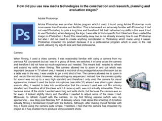 How did you use new media technologies in the construction and research, planning and
evaluation stages?
Adobe Photoshop
Adobe Photoshop was another Adobe program which I used. I found using Adobe Photoshop much
more easier than Premiere and Audition. This is because I am extremely familiar with Photoshop. I had
not used Photoshop in quite a long time and therefore I felt that I refreshed my skills in this area. I had
to use Photoshop when designing the logo. I was able to find a specific font I liked and then created the
image on Photoshop. I found this reasonably easy due to me already knowing how to use Photoshop
but also I did not need to create anything complicated in Photoshop which made using it easier.
Photoshop impacted my product because it is a professional program which is used in the real
world, allowing my logo to look and feel professional.
Camera
When filming, I used a video camera. I was reasonably familiar with using a camera from my
previous AS coursework but as I was in a group of three, we switched it in turns to use the camera
and therefore I did not have as much experience as I needed. This meant that I needed to refresh
and extend my skills when filming. The camera allowed me to zoom in and out which was
important because in TV advert one, I needed a mid shot of my protagonist across the room but as
a table was in the way, I was unable to get a mid shot of her. The camera allowed me to zoom in
and record the mid shot. However, when editing my sequences I noticed how the camera quality
for sound was not up to a very high standard and therefore I only used the camera for visual
appearance, instead I used the boom microphone (see slide 31) where I was able to gain clearer
sounds. Also, I needed to take into consideration that the camera I used was not film industry
standard and therefore all of the ideas which I came up with, was not actually achievable. This is
because some of the shots I wanted were long and wide shots, but because the camera was so
far away, it looked slightly blurry and therefore I needed to adjust some of the ideas I had.
Moreover, to refresh myself with the camera, on my first filming session (which was my
sponsorship – see blog post Monday 13th of January where I talk about the shooting of it) before
actually filming I familiarised myself with the buttons. Although, after making myself familiar with
this, I found using the camera quite simple. Therefore, I feel that the camera has impacted my
project as it has enabled me to produce some excellent shots.
 