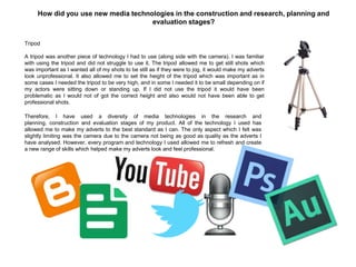How did you use new media technologies in the construction and research, planning and
evaluation stages?
Tripod
A tripod was another piece of technology I had to use (along side with the camera). I was familiar
with using the tripod and did not struggle to use it. The tripod allowed me to get still shots which
was important as I wanted all of my shots to be still as if they were to jog, it would make my adverts
look unprofessional. It also allowed me to set the height of the tripod which was important as in
some cases I needed the tripod to be very high, and in some I needed it to be small depending on if
my actors were sitting down or standing up. If I did not use the tripod it would have been
problematic as I would not of got the correct height and also would not have been able to get
professional shots.
Therefore, I have used a diversity of media technologies in the research and
planning, construction and evaluation stages of my product. All of the technology I used has
allowed me to make my adverts to the best standard as I can. The only aspect which I felt was
slightly limiting was the camera due to the camera not being as good as quality as the adverts I
have analysed. However, every program and technology I used allowed me to refresh and create
a new range of skills which helped make my adverts look and feel professional.
 