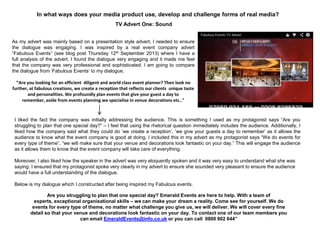 In what ways does your media product use, develop and challenge forms of real media?
TV Advert One: Sound
Are you struggling to plan that one special day? Emerald Events are here to help. With a team of
experts, exceptional organisational skills – we can make your dream a reality. Come see for yourself. We do
events for every type of theme, no matter what challenge you give us, we will deliver. We will cover every fine
detail so that your venue and decorations look fantastic on your day. To contact one of our team members you
can email EmeraldEvents@info.co.uk or you can call 0800 902 644”
As my advert was mainly based on a presentation style advert, I needed to ensure
the dialogue was engaging. I was inspired by a real event company advert
“Fabulous Events” (see blog post Thursday 12th September 2013) where I have a
full analysis of the advert. I found the dialogue very engaging and it made me feel
that the company was very professional and sophisticated. I am going to compare
the dialogue from „Fabulous Events‟ to my dialogue.
“Are you looking for an efficient diligent and world class event planner? Then look no
further, at fabulous creations, we create a reception that reflects our clients unique taste
and personalities. We profoundly plan events that give your guest a day to
remember, aside from events planning we specialise in venue decorations etc.."
I liked the fact the company was initially addressing the audience. This is something I used as my protagonist says “Are you
struggling to plan that one special day?” – I feel that using the rhetorical question immediately includes the audience. Additionally, I
liked how the company said what they could do „we create a reception‟, „we give your guests a day to remember‟ as it allows the
audience to know what the event company is good at doing. I included this in my advert as my protagonist says “We do events for
every type of theme”, “we will make sure that your venue and decorations look fantastic on your day.” This will engage the audience
as it allows them to know that the event company will take care of everything.
Moreover, I also liked how the speaker in the advert was very eloquently spoken and it was very easy to understand what she was
saying. I ensured that my protagonist spoke very clearly in my advert to ensure she sounded very pleasant to ensure the audience
would have a full understanding of the dialogue.
Below is my dialogue which I constructed after being inspired my Fabulous events.
 