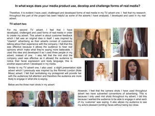 In what ways does your media product use, develop and challenge forms of real media?
TV advert two
For my second TV advert, I feel that I have
developed, challenged and used forms of real media in order
to create my advert. This advert is about customer feedback
which I felt was an original idea in itself. I was inspired by
“Uswitch” advertising as their adverts consist of customers
talking about their experience with the company. I felt that this
was effective because it allows the audience to hear real
opinions which make what they‟re saying more believable. I
used this idea and developed it as I used three people in my
advert, instead of one. I also felt that the mid shot the
company used was effective as it allowed the audience to
notice their facial expression and body language, this is
another aspect which I developed in my media.
Similar to my TV advert one, I also used a slight presentation style
advert which I previously was inspired by the Rimmel London (Kate
Moss) advert. I felt that centralising my protagonist will provide her
with the audiences full attention and therefore the audience are more
likely to engage in what she is saying.
Below are the three main shots in my advert:
Therefore, it is evident I have used, challenged and developed forms of real media in my TV advert one. I feel that my research
throughout this part of the project has been helpful as some of the adverts I have analysed, I developed and used in my real
advert.
However, I feel that the camera shots I have used throughout
advert two have subverted conventions of advertising. This is
because I only used mid shots throughout my advert. I did this
because I wanted the audience to be able to engage in what each
of my „customer‟ was saying. It also allows my audience to see
my actors pleasant (smiling) faces without being too close.
 