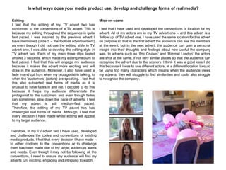 In what ways does your media product use, develop and challenge forms of real media?
Editing
I feel that the editing of my TV advert two has
conformed to the conventions of a TV advert. This is
because my editing throughout the sequence is quite
fast paced. I was inspired by the previous advert I
have mentioned (slide 5 – the football advertisement)
as even though I did not use the editing style in TV
advert one, I was able to develop the editing style in
TV advert two. Each of my main three clips lasted
around 3 seconds, which made my editing medium to
fast paced. I feel that this will engage my audience
because it makes the advert more exciting and will
draw in the audience. Moreover, I also have used a
fade in and out from when my protagonist is talking, to
when the „customers‟ (actors) are speaking. I feel that
this also subverted real forms of media as it is
unusual to have fades in and out. I decided to do this
because it helps my audience differentiate the
protagonist to the customers and even though fades
can sometimes slow down the pace of adverts, I feel
that my advert is still medium-fast paced.
Therefore, the editing of my TV advert two has
challenged real forms of media. Although, I feel that
every decision I have made whilst editing will appeal
to my target audience.
Mise-en-scene
I feel that I have used and developed the conventions of location for my
advert. All of my actors are in my TV advert one – and this advert is a
„follow up‟ of TV advert one. I have used the same location for this advert
on purpose so that in the first advert the audience can see the members
at the event, but in the next advert, the audience can gain a personal
insight into their thoughts and feelings about how useful the company
was. In adverts such as „Pro Cruises‟ and „Rimmel London‟ the actors
are shot at the same, if not very similar places so that the audience can
recognise the advert due to the scenery. I think it was a good idea I did
this because if I was to use different actors, at a different location I would
be using too many characters which means when the audience views
my adverts, they will struggle to find similarities and could also struggle
to recognise the company.
Therefore, in my TV advert two I have used, developed
and challenges the codes and conventions of existing
media products. I feel that every decision I have made –
to either conform to the conventions or to challenge
them has been made due to my target audiences wants
and needs. Even though I may not be following all the
conventions, I need to ensure my audience will find my
adverts fun, exciting, engaging and intriguing to watch.
 