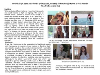 Costume
I feel that I conformed to the expectations of traditional adverts
with the costume of my actors. I was inspired by „Barcleys Bank‟
advert as the people in the advert are dressed smart. I wanted to
use this for my protagonist because she is representing the
company and I wanted my audience to think that Emerald Events
is professional and reliable. Therefore, I dressed my protagonist in
a long black, office kind of skirt with a white blouse. I wanted to
keep it simplistic (like Barcleys bank) by using just two colours.
Although, for my actors I used smart casual wear which I was
inspired by general clothing adverts such as Next and M&S.
Therefore, I feel that I have conformed to the conventions when
planning what my actors were going to wear. I did not want to
challenge this as it was very important that all my actors look smart
so that Emerald Events as a company looked sophisticated, but
also the guests looked professional too as my target audience is
mainly middle class.
In what ways does your media product use, develop and challenge forms of real media?
TV advert one and two
Lighting
When analysing different adverts, I found out that adverts
are usually natural or high key lighting. This was an
element which I wanted to feature in my advert as I
wanted the scenery to look bright, as if it was dark, it
could make the scene look dull. In my analysis of Pro
Cruises (see blog post 8th September 2013) and my
analysis of Virgin Media‟s advert (see blog post 17th
September) I was inspired to use natural, with a slight
high key lighting. Each of the adverts were shot
outside, however, their was clear evidence that lighting
had been added in to make the advert appear more
bright. To develop this element, when shooting I put my
actors next to or close to a window so that the natural
light was able to come in. I feel that this will appeal to my
audience as when the adverts play on screen, they will
look bright and will therefore catch the audiences
attention. Top left: Pro Cruises, Top left: Virgin Media, Bottom left: TV advert
two, Bottom right: TV advert one.
Barclays Bank advert/TV advert one
Therefore, throughout both of my TV adverts I have
used conventions from real adverts but also subverted
and challenged them too.
 