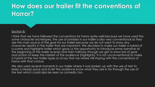 How does our trailer fit the conventions of
Horror?
Section B:
I think that we have followed the conventions for horror quite well because we have used the
same character archetypes, the use of zombies in our trailer is also very conventional as they
are the main source of the gore for our trailer because we do not want to show any
character deaths in the trailer that are important. We decided to make our trailer a hybrid of
a scene and highlights trailer which gave us the opportunity to introduce some narrative at
the beginning of the trailer (scene) and then halfway through we get to show lots of gore
and action to keep the interest of the audience (highlights). It is not unconventional to make
a hybrid of the two trailer types so id say that we where still staying with the conventions of
horror with that choice.
We also used several moments in our trailer where it was broken up with the use of text to
keep a steady pace and to let the audience know what they are in for through the use of
the text which could also be seen as comedic too.
 