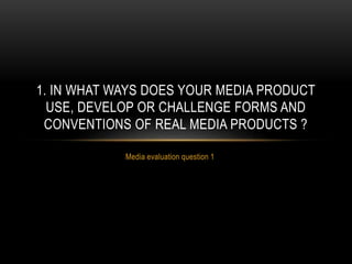 Media evaluation question 1
1. IN WHAT WAYS DOES YOUR MEDIA PRODUCT
USE, DEVELOP OR CHALLENGE FORMS AND
CONVENTIONS OF REAL MEDIA PRODUCTS ?
 