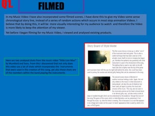 Q1.                             FILMED
 In my Music Video I have also incorporated some filmed scenes. I have done this to give my Video some sense
 chronological story line, instead of a series of random actions which occurs in most stop animation Videos. I
 believe that by doing this, it will be more visually interesting for my audience to watch and therefore the Video
 is more likely to keep the attention of my viewer.
 Yet before I began filming for my Music Video, I viewed and analysed existing products.




 Here are two analysed shots from the music video “little Lion Man”
 by Mumford and Sons. From this I discovered that not only does
 this video use a lot of shots which incorporates the instruments
 that were used in the creation of this song, yet also these shots are
 of the members within the band playing the instruments
 