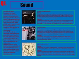 Q1.                                 Sound
 Creating the Music                         1. Adele- Chasing pavements
 In creating my music                       Positives
                                            I have chosen this song as it is a well known and as far as I am aware due to
 video, and the required                    asking numerous music lovers, it is also a well liked song. I also believe this will
 ancillary products, the first              be a good song to use as it contains lyrics that that could be easily turned into
 thing I need to do is choose a             some sort of story board for my music video.
 song that will accompany my                Negatives
 product. Yet though this will              However though according to those I have asked who assured me it was a well
                                            liked song, the negatives of this song is that it would be quit difficult to cover.
 be an original cover of the                Also though it is not a necessity this song is not of the Indie/alternative genre.
 chosen song it needs to meet
 the following criteria.
 Firstly, the song needs to be              2. The kooks-Naive
 one that can could be                      Positives
 covered well                               I have chosen this song as again it well known and according to audience
                                            questionnaire it is also well liked. I also believe that due to the structure of the
 Secondly, Though not a
                                            song which is very repetitive, stop animation would work well. Also any positive
 necessarily, the song should               of this song is that it is already of a indie/alternative genre.
 preferably be one that is of               Negatives
 the Indie/ Alternative genre.              The negatives of using this song is that although it is already of the indie/
 Thirdly, a song which has                  alternative genre which is a positive, the lyrics of the song do not portray an
                                            obvious storyboard for filming.
 lyrics which can convey some
 sort of storyboard for my
 music video.
 However in terms of my                     3. Damien Rice- 9 crimes
 ancillary products, the title of           Positives
 the song I am using will be                I have chosen this song as I believe the lyrics of such will transfer well into a story
 used throughout e.g. on the                board for filming. Yet also i believe that it will work well with stop animation.
                                            Negatives
 back an cover of my C.D yet                However according to my audience questionnaire hardly anyone had ever heard
 also on my magazine                        this song which is not ideal. More so, though the genre of this song is alternative I
 advertisement.                             believe it will be quite difficult to do an original cover which will convey my target
                                            audience
 
